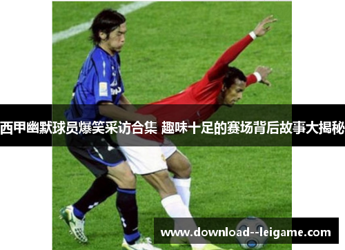 西甲幽默球员爆笑采访合集 趣味十足的赛场背后故事大揭秘