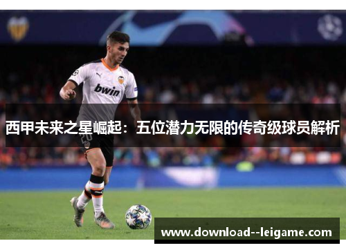 西甲未来之星崛起：五位潜力无限的传奇级球员解析