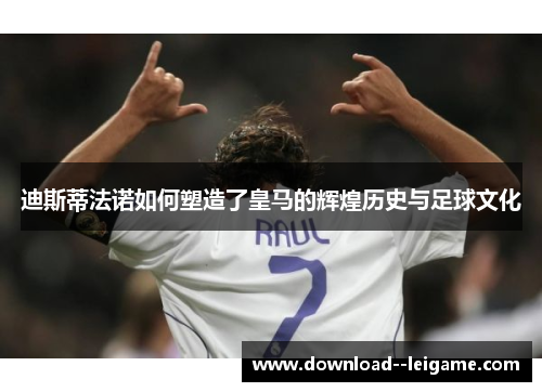 迪斯蒂法诺如何塑造了皇马的辉煌历史与足球文化