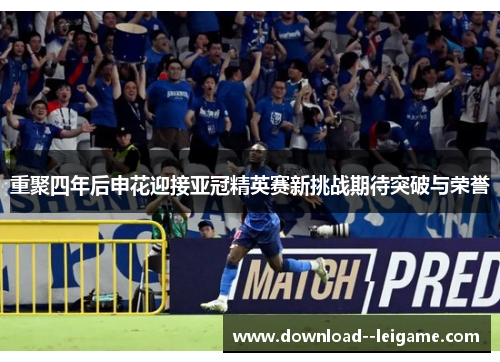 重聚四年后申花迎接亚冠精英赛新挑战期待突破与荣誉