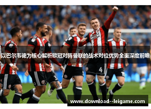 以巴尔韦德为核心解析欧冠对阵曼联的战术对位优势全面深度前瞻