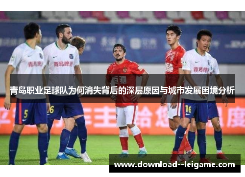 青岛职业足球队为何消失背后的深层原因与城市发展困境分析 青岛职业足球队为何消失背后的深层原因与城市发展困境分析