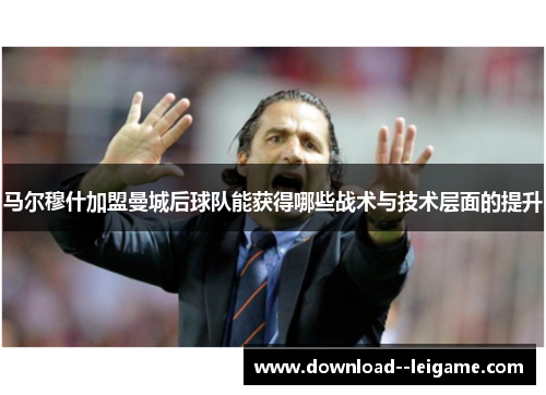 马尔穆什加盟曼城后球队能获得哪些战术与技术层面的提升 马尔穆什加盟曼城后球队能获得哪些战术与技术层面的提升