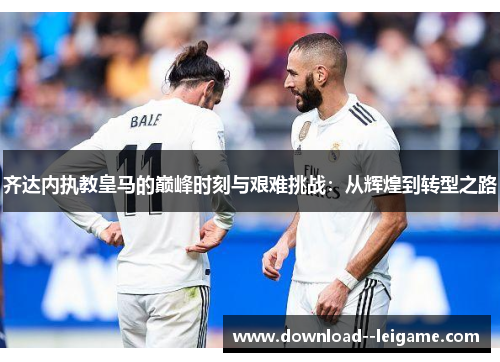 齐达内执教皇马的巅峰时刻与艰难挑战：从辉煌到转型之路