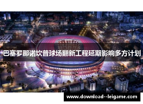 巴塞罗那诺坎普球场翻新工程延期影响多方计划