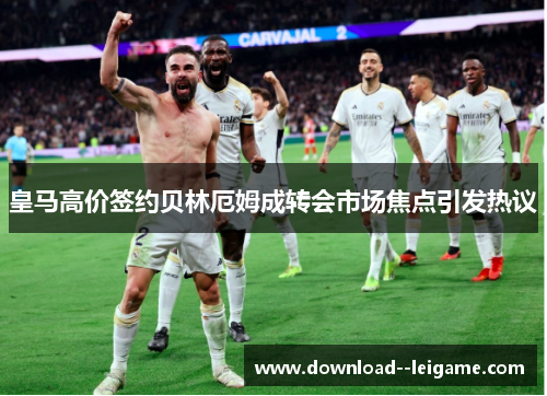 皇马高价签约贝林厄姆成转会市场焦点引发热议