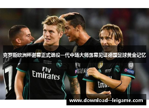 克罗斯欧洲杯谢幕正式退役一代中场大师落幕见证德国足球黄金记忆