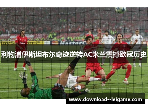 利物浦伊斯坦布尔奇迹逆转AC米兰震撼欧冠历史