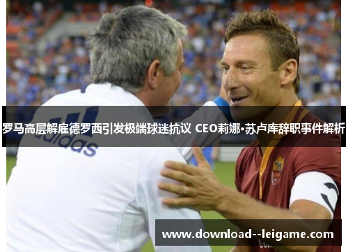 罗马高层解雇德罗西引发极端球迷抗议 CEO莉娜·苏卢库辞职事件解析