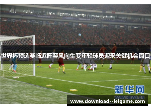 世界杯预选赛临近阵容风向生变年轻球员迎来关键机会窗口